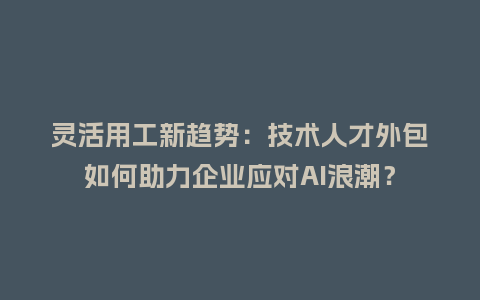 灵活用工新趋势：技术人才外包如何助力企业应对AI浪潮？