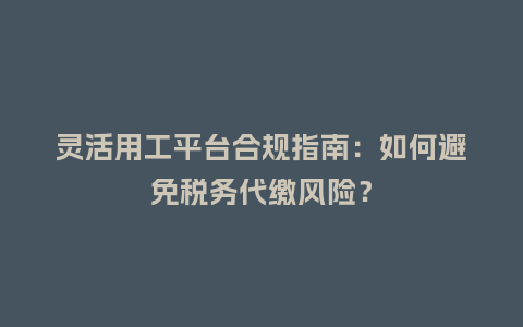 灵活用工平台合规指南：如何避免税务代缴风险？