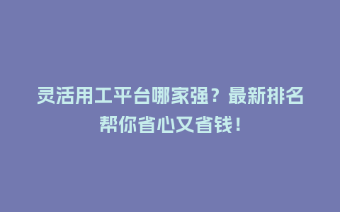 灵活用工平台哪家强？最新排名帮你省心又省钱！