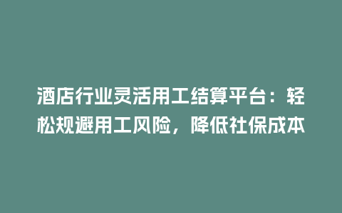 酒店行业灵活用工结算平台：轻松规避用工风险，降低社保成本