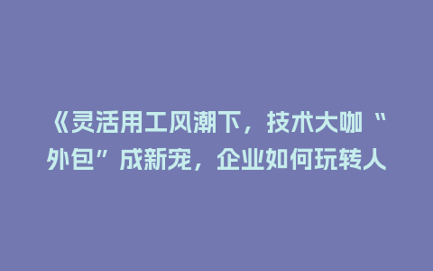 《灵活用工风潮下，技术大咖“外包”成新宠，企业如何玩转人才共享？》