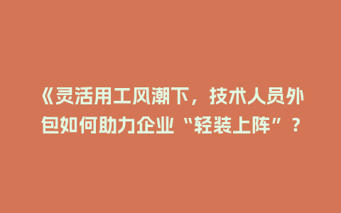 《灵活用工风潮下，技术人员外包如何助力企业“轻装上阵”？》