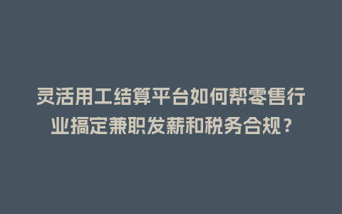 灵活用工结算平台如何帮零售行业搞定兼职发薪和税务合规？