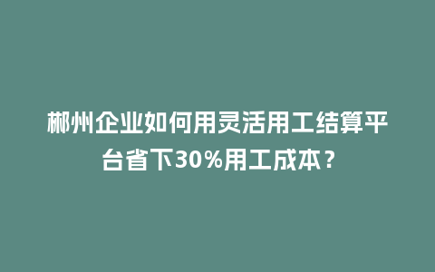 郴州企业如何用灵活用工结算平台省下30%用工成本？