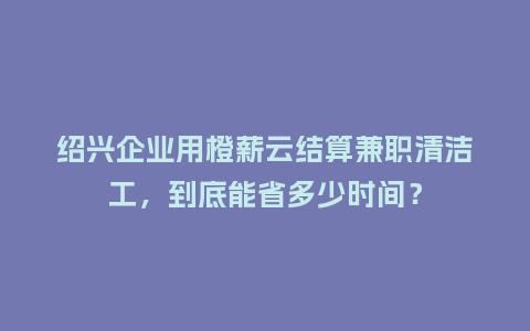 绍兴企业用橙薪云结算兼职清洁工，到底能省多少时间？