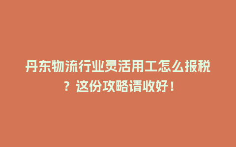 丹东物流行业灵活用工怎么报税？这份攻略请收好！