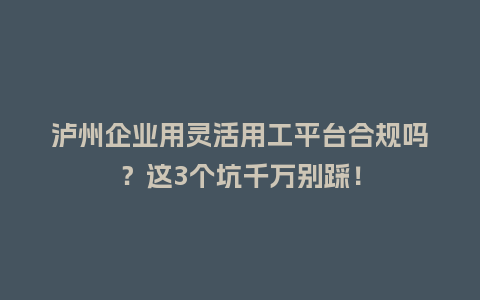 泸州企业用灵活用工平台合规吗？这3个坑千万别踩！
