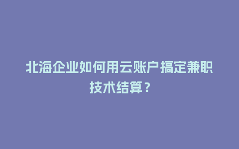 北海企业如何用云账户搞定兼职技术结算？