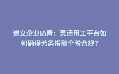 遵义企业必看：灵活用工平台如何确保劳务报酬个税合规？