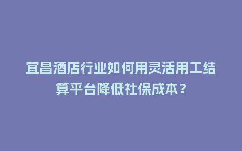 宜昌酒店行业如何用灵活用工结算平台降低社保成本？