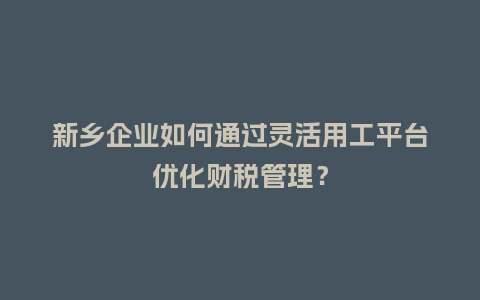 新乡企业如何通过灵活用工平台优化财税管理？