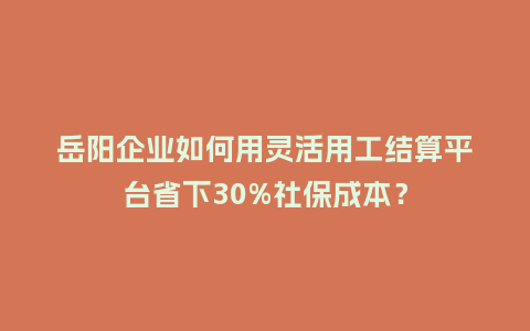 岳阳企业如何用灵活用工结算平台省下30%社保成本？