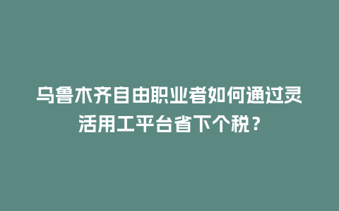 乌鲁木齐自由职业者如何通过灵活用工平台省下个税？