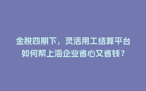 金税四期下，灵活用工结算平台如何帮上海企业省心又省钱？