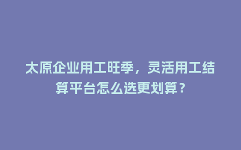 太原企业用工旺季，灵活用工结算平台怎么选更划算？