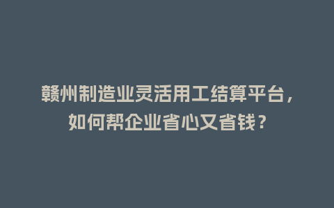 赣州制造业灵活用工结算平台，如何帮企业省心又省钱？