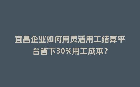 宜昌企业如何用灵活用工结算平台省下30%用工成本？