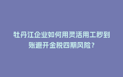 牡丹江企业如何用灵活用工秒到账避开金税四期风险？