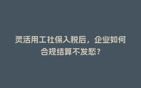 灵活用工社保入税后，企业如何合规结算不发愁？