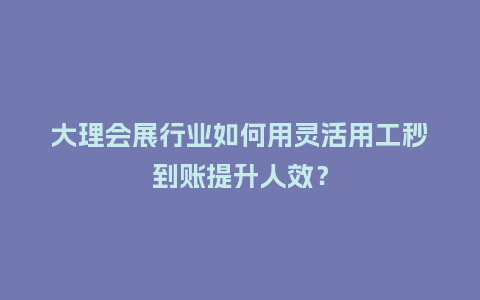 大理会展行业如何用灵活用工秒到账提升人效？