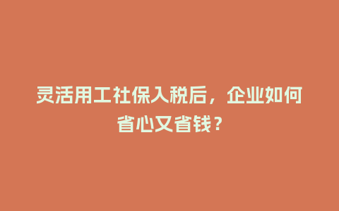 灵活用工社保入税后，企业如何省心又省钱？