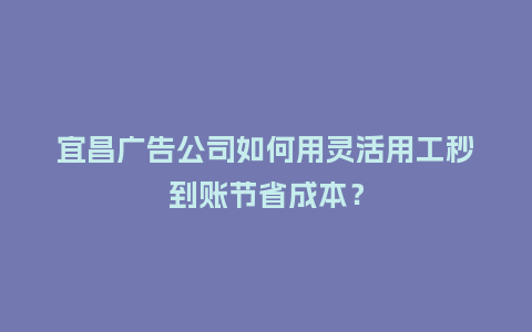 宜昌广告公司如何用灵活用工秒到账节省成本？