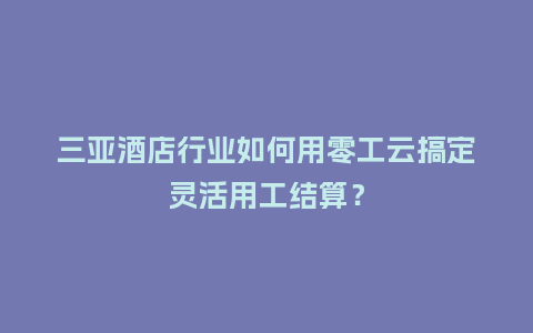 三亚酒店行业如何用零工云搞定灵活用工结算？