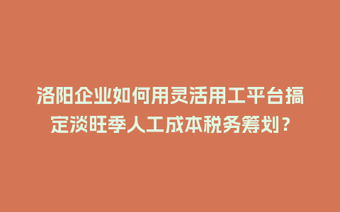 洛阳企业如何用灵活用工平台搞定淡旺季人工成本税务筹划？