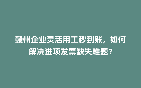赣州企业灵活用工秒到账，如何解决进项发票缺失难题？