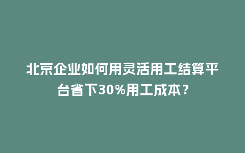 北京企业如何用灵活用工结算平台省下30%用工成本？