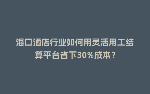 海口酒店行业如何用灵活用工结算平台省下30%成本？
