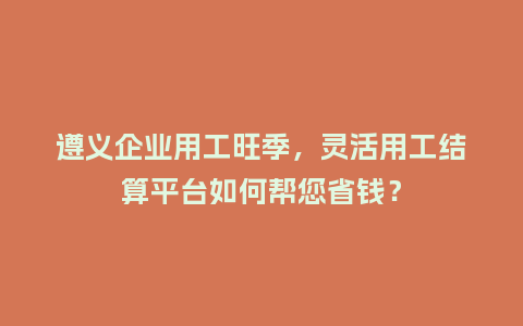 遵义企业用工旺季，灵活用工结算平台如何帮您省钱？