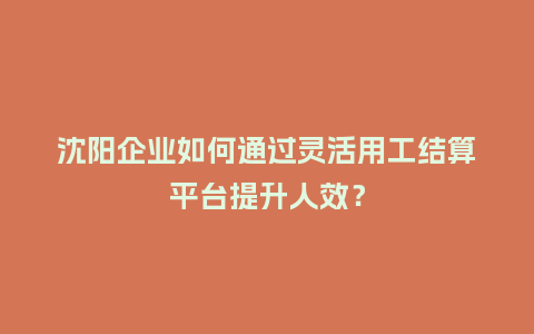 沈阳企业如何通过灵活用工结算平台提升人效？