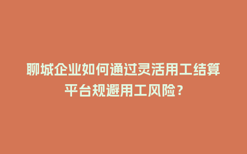 聊城企业如何通过灵活用工结算平台规避用工风险？