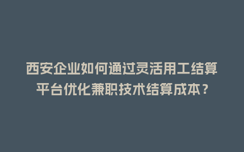 西安企业如何通过灵活用工结算平台优化兼职技术结算成本？