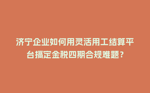 济宁企业如何用灵活用工结算平台搞定金税四期合规难题？