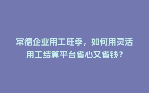 常德企业用工旺季，如何用灵活用工结算平台省心又省钱？