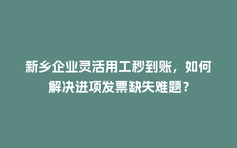 新乡企业灵活用工秒到账，如何解决进项发票缺失难题？