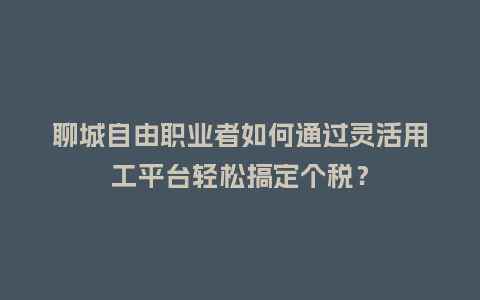 聊城自由职业者如何通过灵活用工平台轻松搞定个税？