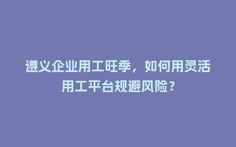 遵义企业用工旺季，如何用灵活用工平台规避风险？