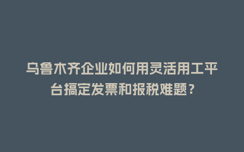 乌鲁木齐企业如何用灵活用工平台搞定发票和报税难题？