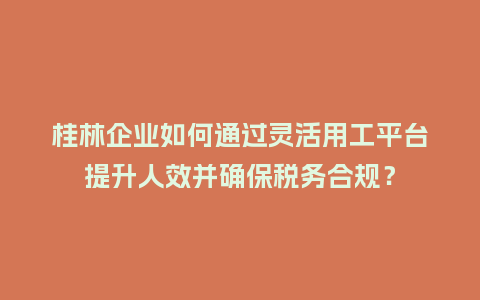 桂林企业如何通过灵活用工平台提升人效并确保税务合规？