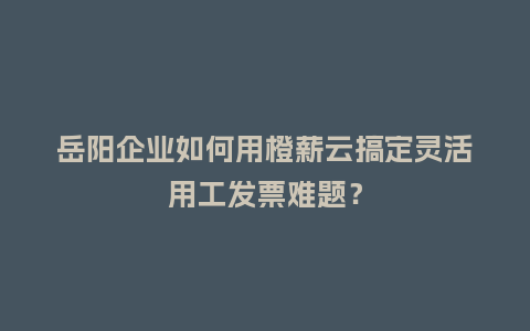 岳阳企业如何用橙薪云搞定灵活用工发票难题？