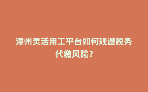 漳州灵活用工平台如何规避税务代缴风险？