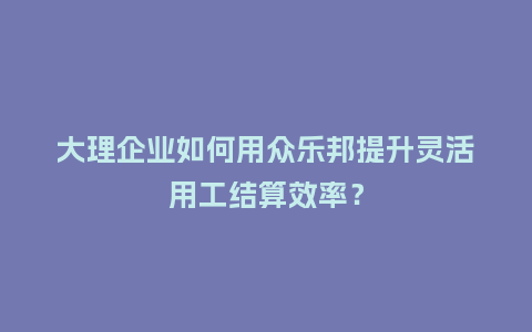 大理企业如何用众乐邦提升灵活用工结算效率？