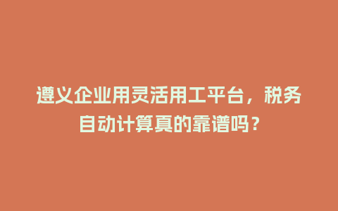 遵义企业用灵活用工平台，税务自动计算真的靠谱吗？
