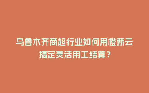 乌鲁木齐商超行业如何用橙薪云搞定灵活用工结算？