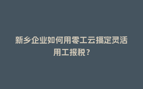 新乡企业如何用零工云搞定灵活用工报税？