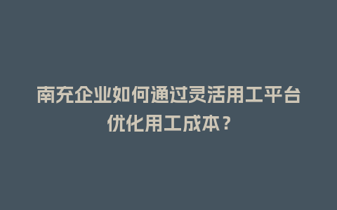 南充企业如何通过灵活用工平台优化用工成本？