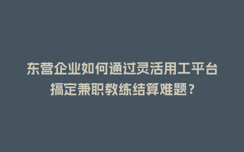 东营企业如何通过灵活用工平台搞定兼职教练结算难题？